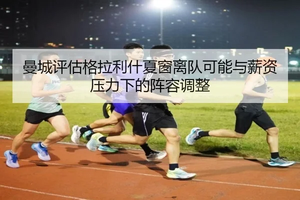 曼城评估格拉利什夏窗离队可能与薪资压力下的阵容调整